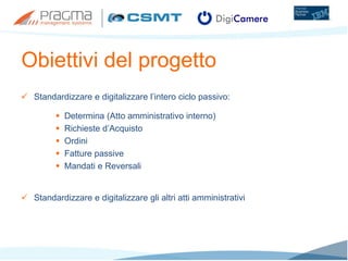 Obiettivi del progetto
 Standardizzare e digitalizzare l’intero ciclo passivo:
 Determina (Atto amministrativo interno)
 Richieste d’Acquisto
 Ordini
 Fatture passive
 Mandati e Reversali
 Standardizzare e digitalizzare gli altri atti amministrativi
 