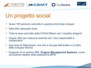Un progetto social
 Quasi 100 persone coinvolte in questa prima fase sviluppo
 Oltre 600 utilizzatori finali
 Tutte le aree coinvolte della CCIAA Milano con i rispettivi dirigenti
 Diversi uffici per ciascuna azienda con i loro responsabili e
collaboratori
 Due aree di Digicamere: una che si occupa dell’analisi e un’altra
dello sviluppo tecnico
 Supporto di un partner IBM, Pragma Management Systems, come
consulente esperto della piattaforma BPM
 
