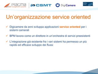 Un’organizzazione service oriented
 Digicamere da anni sviluppa applicazioni service oriented per i
sistemi camerali
 BPM lavora come un direttore in un’orchestra di servizi preesistenti
 L’integrazione già esistente fra i vari sistemi ha permesso un più
rapido ed efficace sviluppo dei flussi
 