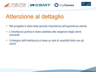 Attenzione al dettaglio
 Nel progetto è stata data grande importanza all’esperienza utente
 L’interfaccia grafica è stata adattata alle esigenze degli utenti
camerali
 Il disegno dell’interfaccia si basa su test di usabilità fatto con gli
utenti
 