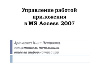 Управление работой
приложения
в MS Access 2007
Артюхова Инна Петровна,
заместитель начальника
отдела информатизации
 