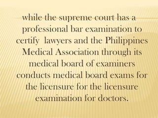 while the supreme court has a
professional bar examination to
certify lawyers and the Philippines
Medical Association through its
medical board of examiners
conducts medical board exams for
the licensure for the licensure
examination for doctors.
 
