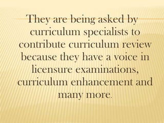 They are being asked by
curriculum specialists to
contribute curriculum review
because they have a voice in
licensure examinations,
curriculum enhancement and
many more.
 
