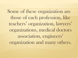 Some of these organization are
those of each profession, like
teachers’ organization, lawyers’
organizations, medical doctors
association, engineers’
organization and many others.
 