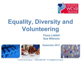 Equality, Diversity and
Volunteering
Fiona Liddell
Sue Wilmore
September 2013
 www.wcva.org.uk  0800 2888 329  help@wcva.org.uk
 