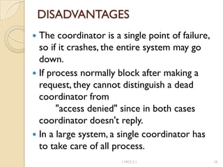 DISADVANTAGES
 The coordinator is a single point of failure,
so if it crashes, the entire system may go
down.
 If process normally block after making a
request, they cannot distinguish a dead
coordinator from
"access denied" since in both cases
coordinator doesn't reply.
 In a large system, a single coordinator has
to take care of all process.
1 MCS 5.1 10
 