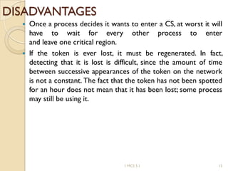 DISADVANTAGES
 Once a process decides it wants to enter a CS, at worst it will
have to wait for every other process to enter
and leave one critical region.
 If the token is ever lost, it must be regenerated. In fact,
detecting that it is lost is difficult, since the amount of time
between successive appearances of the token on the network
is not a constant. The fact that the token has not been spotted
for an hour does not mean that it has been lost; some process
may still be using it.
1 MCS 5.1 15
 