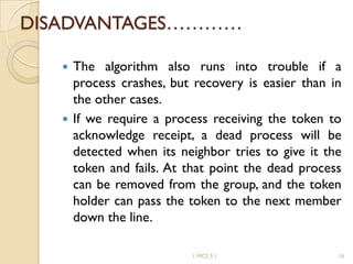 DISADVANTAGES…………
 The algorithm also runs into trouble if a
process crashes, but recovery is easier than in
the other cases.
 If we require a process receiving the token to
acknowledge receipt, a dead process will be
detected when its neighbor tries to give it the
token and fails. At that point the dead process
can be removed from the group, and the token
holder can pass the token to the next member
down the line.
1 MCS 5.1 16
 