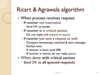 Ricart & Agrawala algorithm
 When process receives request:
◦ If receiver not interested:
 Send OK to sender
◦ If receiver is in critical section
 Do not reply; add request to queue
◦ If receiver just sent a request as well:
 Compare timestamps: received & sent messages
 Earliest wins
 If receiver is loser, send OK
 If receiver is winner, do not reply, queue
 When done with critical section
◦ Send OK to all queued requests
1 MCS 5.1 18
 