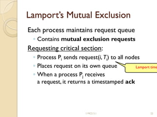 Lamport’s Mutual Exclusion
Each process maintains request queue
◦ Contains mutual exclusion requests
Requesting critical section:
◦ Process Pi sends request(i, Ti) to all nodes
◦ Places request on its own queue
◦ When a process Pj receives
a request, it returns a timestamped ack
Lamport time
1 MCS 5.1 22
 