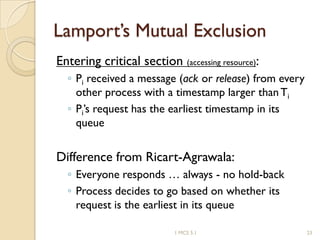 Lamport’s Mutual Exclusion
Entering critical section (accessing resource):
◦ Pi received a message (ack or release) from every
other process with a timestamp larger thanTi
◦ Pi’s request has the earliest timestamp in its
queue
Difference from Ricart-Agrawala:
◦ Everyone responds … always - no hold-back
◦ Process decides to go based on whether its
request is the earliest in its queue
1 MCS 5.1 23
 