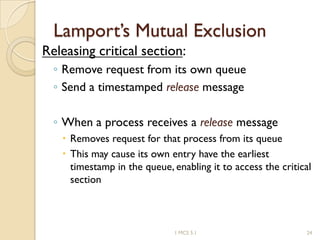 Lamport’s Mutual Exclusion
Releasing critical section:
◦ Remove request from its own queue
◦ Send a timestamped release message
◦ When a process receives a release message
 Removes request for that process from its queue
 This may cause its own entry have the earliest
timestamp in the queue, enabling it to access the critical
section
1 MCS 5.1 24
 