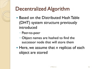Decentralized Algorithm
 Based on the Distributed HashTable
(DHT) system structure previously
introduced
◦ Peer-to-peer
◦ Object names are hashed to find the
successor node that will store them
 Here, we assume that n replicas of each
object are stored
1 MCS 5.1 26
 