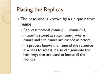 Placing the Replicas
 The resource is known by a unique name:
rname
◦ Replicas: rname-0, rname-I, …, rname-(n-1)
◦ rname-i is stored at succ(rname-i), where
names and site names are hashed as before
◦ If a process knows the name of the resource
it wishes to access, it also can generate the
hash keys that are used to locate all the
replicas
1 MCS 5.1 27
 