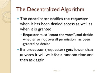 The Decentralized Algorithm
 The coordinator notifies the requester
when it has been denied access as well as
when it is granted
◦ Requester must “count the votes”, and decide
whether or not overall permission has been
granted or denied
 If a processor (requester) gets fewer than
m votes it will wait for a random time and
then ask again
1 MCS 5.1 29
 
