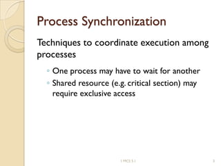 Process Synchronization
Techniques to coordinate execution among
processes
◦ One process may have to wait for another
◦ Shared resource (e.g. critical section) may
require exclusive access
1 MCS 5.1 3
 