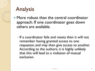 Analysis
 More robust than the central coordinator
approach. If one coordinator goes down
others are available.
◦ If a coordinator fails and resets then it will not
remember having granted access to one
requestor, and may then give access to another.
According to the authors, it is highly unlikely
that this will lead to a violation of mutual
exclusion.
1 MCS 5.1 31
 