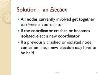 Solution – an Election
 All nodes currently involved get together
to choose a coordinator
 If the coordinator crashes or becomes
isolated, elect a new coordinator
 If a previously crashed or isolated node,
comes on line, a new election may have to
be held
341 MCS 5.1
 
