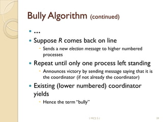 Bully Algorithm (continued)
 …
 Suppose R comes back on line
 Sends a new election message to higher numbered
processes
 Repeat until only one process left standing
 Announces victory by sending message saying that it is
the coordinator (if not already the coordinator)
 Existing (lower numbered) coordinator
yields
 Hence the term “bully”
391 MCS 5.1
 