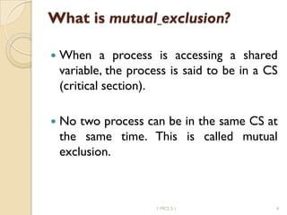 What is mutual exclusion?
 When a process is accessing a shared
variable, the process is said to be in a CS
(critical section).
 No two process can be in the same CS at
the same time. This is called mutual
exclusion.
1 MCS 5.1 4
 