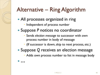 Alternative – Ring Algorithm
 All processes organized in ring
 Independent of process number
 Suppose P notices no coordinator
 Sends election message to successor with own
process number in body of message
 (If successor is down, skip to next process, etc.)
 Suppose Q receives an election message
 Adds own process number to list in message body
 …
401 MCS 5.1
 