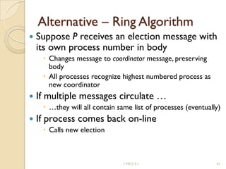 Alternative – Ring Algorithm
 Suppose P receives an election message with
its own process number in body
 Changes message to coordinator message, preserving
body
 All processes recognize highest numbered process as
new coordinator
 If multiple messages circulate …
 …they will all contain same list of processes (eventually)
 If process comes back on-line
 Calls new election
411 MCS 5.1
 