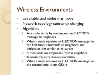 Wireless Environments
• Unreliable, and nodes may move
• Network topology constantly changing
• Algorithm:
1. Any node starts by sending out an ELECTION
message to neighbors
2. When a node receives an ELECTION message for
the first time, it forwards to neighbors, and
designates the sender as its parent
3. It then waits for responses from is neighbors
• Responses may carry resource information
4. When a node receives an ELECTION message for
the second time, it just OKs it
1 MCS 5.1 43
 