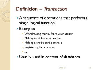 1 MCS 5.1 49
Definition – Transaction
 A sequence of operations that perform a
single logical function
 Examples
 Withdrawing money from your account
 Making an airline reservation
 Making a credit-card purchase
 Registering for a course
 ...
 Usually used in context of databases
 