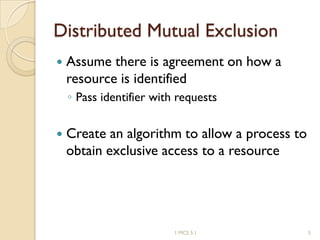 Distributed Mutual Exclusion
 Assume there is agreement on how a
resource is identified
◦ Pass identifier with requests
 Create an algorithm to allow a process to
obtain exclusive access to a resource
1 MCS 5.1 5
 