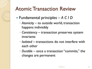 1 MCS 5.1 55
Atomic Transaction Review
 Fundamental principles – A C I D
◦ Atomicity – to outside world, transaction
happens indivisibly
◦ Consistency – transaction preserves system
invariants
◦ Isolated – transactions do not interfere with
each other
◦ Durable – once a transaction “commits,” the
changes are permanent
 