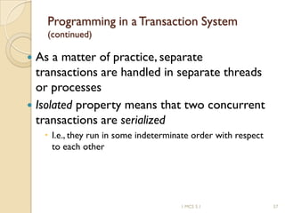 1 MCS 5.1 57
Programming in a Transaction System
(continued)
 As a matter of practice, separate
transactions are handled in separate threads
or processes
 Isolated property means that two concurrent
transactions are serialized
 I.e., they run in some indeterminate order with respect
to each other
 