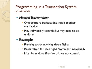 1 MCS 5.1 58
Programming in a Transaction System
(continued)
 NestedTransactions
 One or more transactions inside another
transaction
 May individually commit, but may need to be
undone
 Example
 Planning a trip involving three flights
 Reservation for each flight “commits” individually
 Must be undone if entire trip cannot commit
 