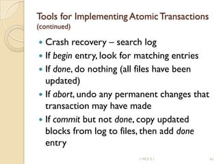 1 MCS 5.1 61
Tools for Implementing AtomicTransactions
(continued)
 Crash recovery – search log
 If begin entry, look for matching entries
 If done, do nothing (all files have been
updated)
 If abort, undo any permanent changes that
transaction may have made
 If commit but not done, copy updated
blocks from log to files, then add done
entry
 