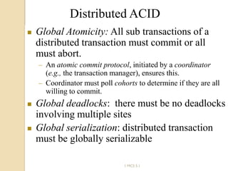 62
Distributed ACID
 Global Atomicity: All sub transactions of a
distributed transaction must commit or all
must abort.
 An atomic commit protocol, initiated by a coordinator
(e.g., the transaction manager), ensures this.
 Coordinator must poll cohorts to determine if they are all
willing to commit.
 Global deadlocks: there must be no deadlocks
involving multiple sites
 Global serialization: distributed transaction
must be globally serializable
1 MCS 5.1
 