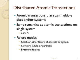 1 MCS 5.1 63
Distributed Atomic Transactions
 Atomic transactions that span multiple
sites and/or systems
 Same semantics as atomic transactions on
single system
 A C I D
 Failure modes
 Crash or other failure of one site or system
 Network failure or partition
 Byzantine failures
 