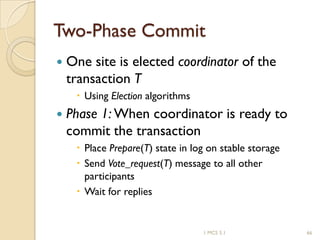 1 MCS 5.1 66
Two-Phase Commit
 One site is elected coordinator of the
transaction T
 Using Election algorithms
 Phase 1: When coordinator is ready to
commit the transaction
 Place Prepare(T) state in log on stable storage
 Send Vote_request(T) message to all other
participants
 Wait for replies
 