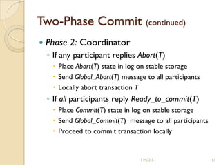 1 MCS 5.1 67
Two-Phase Commit (continued)
 Phase 2: Coordinator
◦ If any participant replies Abort(T)
 Place Abort(T) state in log on stable storage
 Send Global_Abort(T) message to all participants
 Locally abort transaction T
◦ If all participants reply Ready_to_commit(T)
 Place Commit(T) state in log on stable storage
 Send Global_Commit(T) message to all participants
 Proceed to commit transaction locally
 