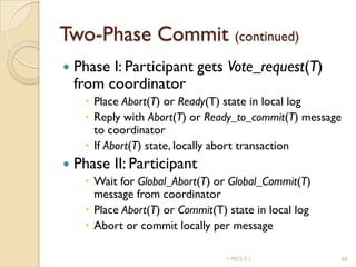 1 MCS 5.1 68
Two-Phase Commit (continued)
 Phase I: Participant gets Vote_request(T)
from coordinator
 Place Abort(T) or Ready(T) state in local log
 Reply with Abort(T) or Ready_to_commit(T) message
to coordinator
 If Abort(T) state, locally abort transaction
 Phase II: Participant
 Wait for Global_Abort(T) or Global_Commit(T)
message from coordinator
 Place Abort(T) or Commit(T) state in local log
 Abort or commit locally per message
 