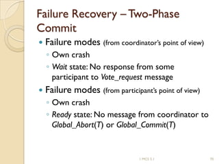 1 MCS 5.1 70
Failure Recovery – Two-Phase
Commit
 Failure modes (from coordinator’s point of view)
◦ Own crash
◦ Wait state: No response from some
participant to Vote_request message
 Failure modes (from participant’s point of view)
◦ Own crash
◦ Ready state: No message from coordinator to
Global_Abort(T) or Global_Commit(T)
 