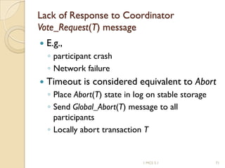 1 MCS 5.1 71
Lack of Response to Coordinator
Vote_Request(T) message
 E.g.,
◦ participant crash
◦ Network failure
 Timeout is considered equivalent to Abort
◦ Place Abort(T) state in log on stable storage
◦ Send Global_Abort(T) message to all
participants
◦ Locally abort transaction T
 