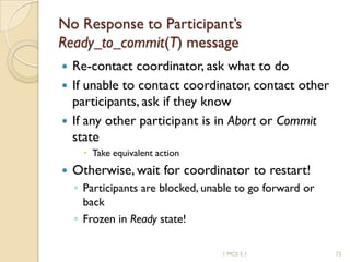1 MCS 5.1 73
No Response to Participant’s
Ready_to_commit(T) message
 Re-contact coordinator, ask what to do
 If unable to contact coordinator, contact other
participants, ask if they know
 If any other participant is in Abort or Commit
state
 Take equivalent action
 Otherwise, wait for coordinator to restart!
◦ Participants are blocked, unable to go forward or
back
◦ Frozen in Ready state!
 