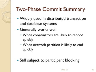 1 MCS 5.1 75
Two-Phase Commit Summary
 Widely used in distributed transaction
and database systems
 Generally works well
◦ When coordinators are likely to reboot
quickly
◦ When network partition is likely to end
quickly
 Still subject to participant blocking
 