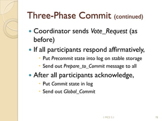 1 MCS 5.1 78
Three-Phase Commit (continued)
 Coordinator sends Vote_Request (as
before)
 If all participants respond affirmatively,
 Put Precommit state into log on stable storage
 Send out Prepare_to_Commit message to all
 After all participants acknowledge,
 Put Commit state in log
 Send out Global_Commit
 