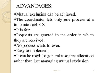 ADVANTAGES:
1 MCS 5.1 9
Mutual exclusion can be achieved.
The coordinator lets only one process at a
time into each CS.
It is fair.
Requests are granted in the order in which
they are received.
No process waits forever.
Easy to implement.
It can be used for general resource allocation
rather than just managing mutual exclusion.
 