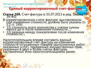 Единый корректировочный счет-фактура
Статья 169. Счет-фактура (с 01.07.2013 в ред. Закона №
39-ФЗ)
В корректировочном счете-фактуре, выставляемом
при изменении стоимости, должны быть указаны (п.
5.2 ст. 169):
• 12) стоимость всего количества с учетом суммы
налога до и после изменения стоимости…;
• 13) разница между показателями после изменения
стоимости...;
Налогоплательщик вправе составить единый
корректировочный счет-фактуру на изменение
стоимости отгруженных товаров (выполненных работ,
оказанных услуг), переданных имущественных прав,
указанных в двух и более счетах-фактурах,
составленных этим налогоплательщиком ранее.
 