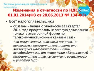 Изменения в отчетности по НДС с
01.01.2014(ФЗ от 28.06.2013 № 134-ФЗ)
• Все* налогоплательщики
– обязаны начиная с отчетности за I квартал
2014 года представлять налоговую декларацию
только в электронной форме по
телекоммуникационным каналам связи
– * за исключением налоговых агентов, не
являющихся налогоплательщиками или
являющихся налогоплательщиками,
освобожденными от исполнения обязанностей
налогоплательщика, связанных с исчислением
и уплатой НДС.
 