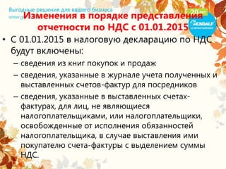 Изменения в порядке представления
отчетности по НДС с 01.01.2015
• С 01.01.2015 в налоговую декларацию по НДС
будут включены:
– сведения из книг покупок и продаж
– сведения, указанные в журнале учета полученных и
выставленных счетов-фактур для посредников
– сведения, указанные в выставленных счетах-
фактурах, для лиц, не являющиеся
налогоплательщиками, или налогоплательщики,
освобожденные от исполнения обязанностей
налогоплательщика, в случае выставления ими
покупателю счета-фактуры с выделением суммы
НДС.
 