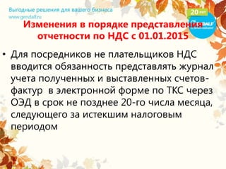 Изменения в порядке представления
отчетности по НДС с 01.01.2015
• Для посредников не плательщиков НДС
вводится обязанность представлять журнал
учета полученных и выставленных счетов-
фактур в электронной форме по ТКС через
ОЭД в срок не позднее 20-го числа месяца,
следующего за истекшим налоговым
периодом
 