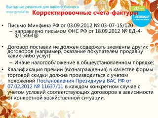 Корректировочные счета-фактуры
• Письмо Минфина РФ от 03.09.2012 № 03-07-15/120
– направлено письмом ФНС РФ от 18.09.2012 № ЕД-4-
3/15464@
• Договор поставки не должен содержать элементы других
договоров (например, оказание покупателем продавцу
каких-либо услуг)
– Иначе налогообложение в общеустановленном порядке;
• Квалификация премии (вознаграждения) в качестве формы
торговой скидки должна производиться с учетом
положений Постановления Президиума ВАС РФ от
07.02.2012 № 11637/11 в каждом конкретном случае с
учетом условий соответствующих договоров в зависимости
от конкретной хозяйственной ситуации.
 