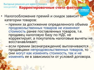 Корректировочные счета-фактуры
• Налогообложение премий и скидок зависит от
категории товаров:
– премии за достижение определенного объема
продовольственных товаров не изменяют
стоимость ранее поставленных товаров, т.е.
продавец налоговую базу по НДС не
корректирует, а покупатель налоговые вычеты не
восстанавливает;
– если премии (вознаграждения) выплачиваются
продавцами непродовольственных товаров, то
они могут как изменять стоимость, так и не
изменять ее в зависимости от условий договора.
 